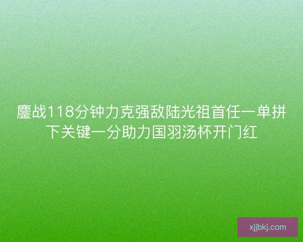 鏖战118分钟力克强敌陆光祖首任一单拼下关键一分助力国羽汤杯开门红