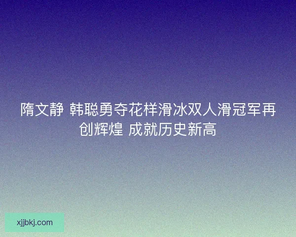 隋文静 韩聪勇夺花样滑冰双人滑冠军再创辉煌 成就历史新高